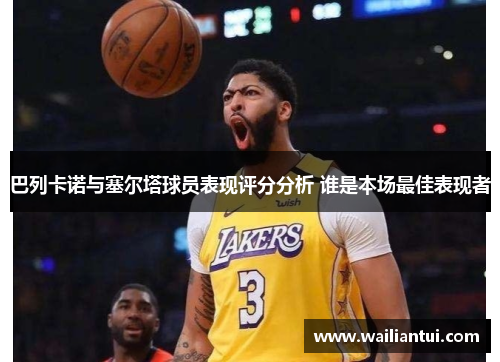巴列卡诺与塞尔塔球员表现评分分析 谁是本场最佳表现者 巴列卡诺与塞尔塔球员表现评分分析 谁是本场最佳表现者