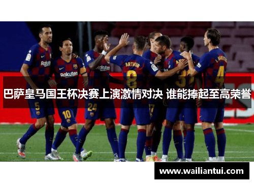 巴萨皇马国王杯决赛上演激情对决 谁能捧起至高荣誉 巴萨皇马国王杯决赛上演激情对决 谁能捧起至高荣誉