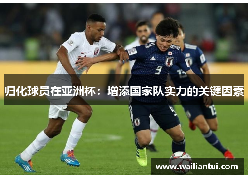 归化球员在亚洲杯:增添国家队实力的关键因素 归化球员在亚洲杯:增添国家队实力的关键因素